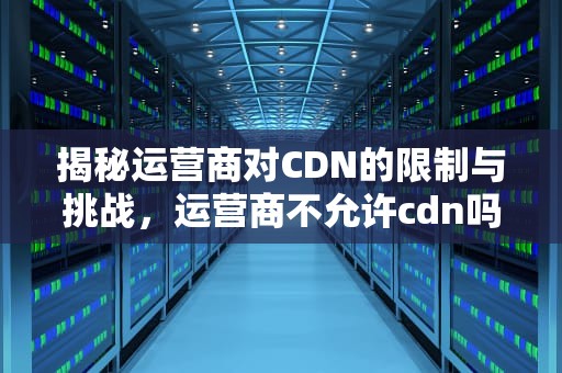 揭秘运营商对CDN的限制与挑战，运营商不允许cdn吗