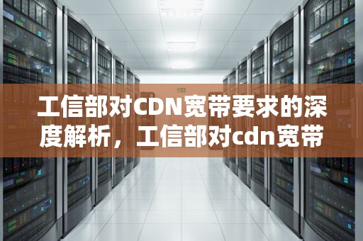 工信部对CDN宽带要求的深度解析，工信部对cdn宽带要求高吗