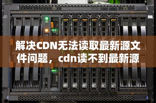 解决CDN无法读取最新源文件问题，cdn读不到最新源文件怎么办