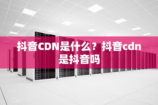 抖音CDN是什么？抖音cdn是抖音吗
