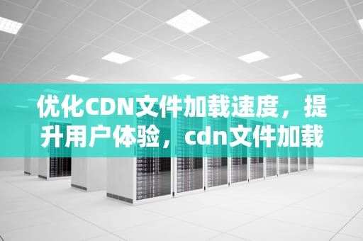 优化CDN文件加载速度，提升用户体验，cdn文件加载几十秒正常吗