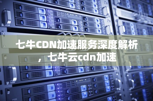 七牛CDN加速服务深度解析，七牛云cdn加速