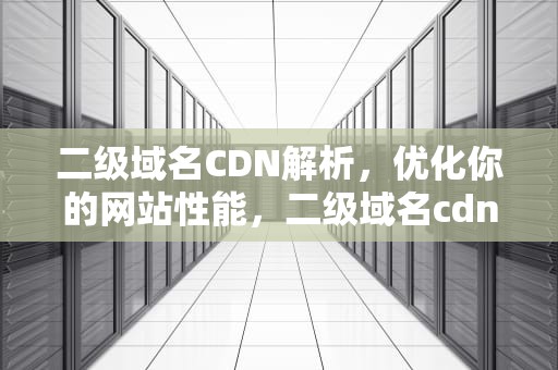 二级域名CDN解析，优化你的网站性能，二级域名cdn解析