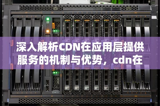 深入解析CDN在应用层提供服务的机制与优势，cdn在应用层提供服务吗