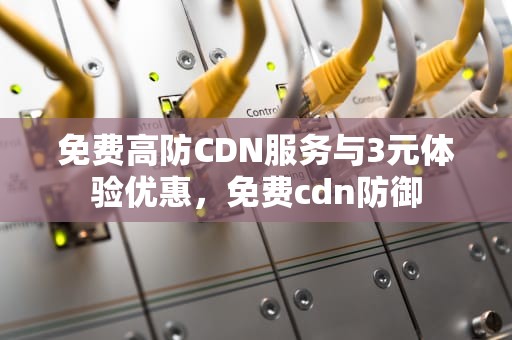免费高防CDN服务与3元体验优惠，免费cdn防御