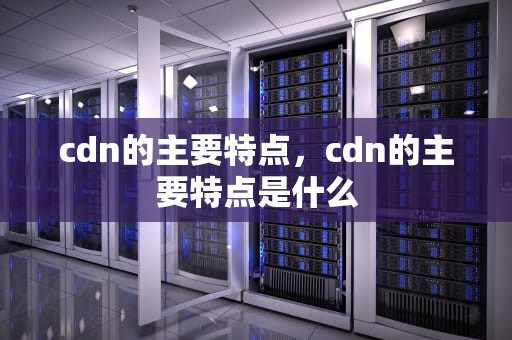 cdn的主要特点，cdn的主要特点是什么