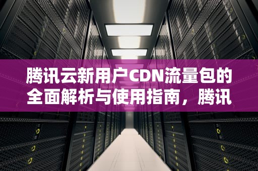 腾讯云新用户CDN流量包的全面解析与使用指南，腾讯云新用户cdn流量怎么用