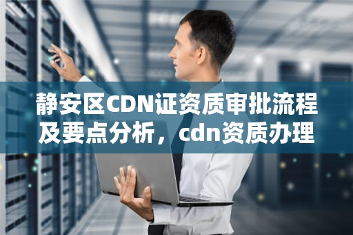 静安区CDN证资质审批流程及要点分析，cdn资质办理
