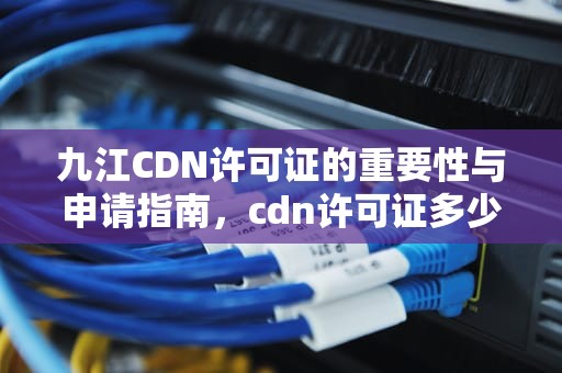 九江CDN许可证的重要性与申请指南，cdn许可证多少钱