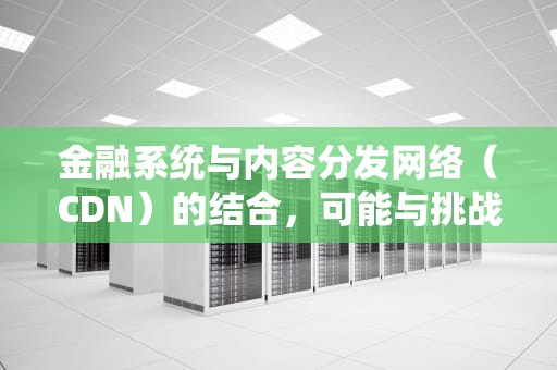 金融系统与内容分发网络（CDN）的结合，可能与挑战，金融客户使用cdn