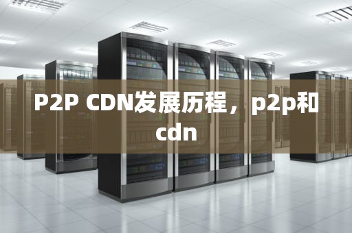 P2P CDN发展历程，p2p和cdn