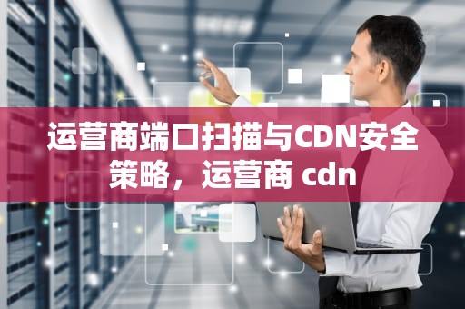 运营商端口扫描与CDN安全策略，运营商 cdn
