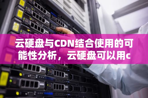 云硬盘与CDN结合使用的可能性分析，云硬盘可以用cdn吗