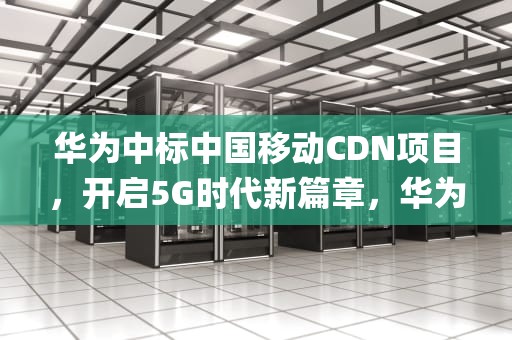 华为中标中国移动CDN项目，开启5G时代新篇章，华为中标中国移动5g消息系统