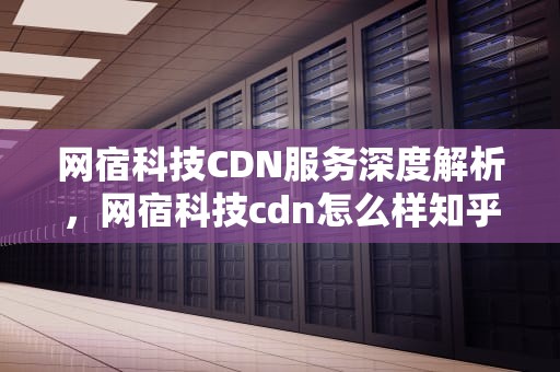 网宿科技CDN服务深度解析，网宿科技cdn怎么样知乎