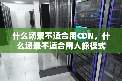 什么场景不适合用CDN，什么场景不适合用人像模式