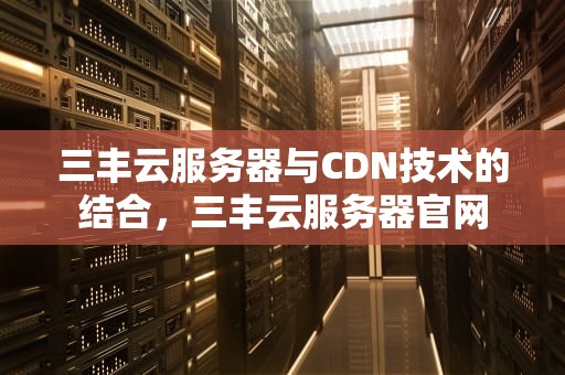 三丰云服务器与CDN技术的结合，三丰云服务器官网