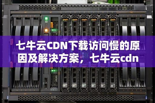 七牛云CDN下载访问慢的原因及解决方案，七牛云cdn加速