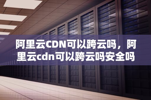 阿里云CDN可以跨云吗，阿里云cdn可以跨云吗安全吗