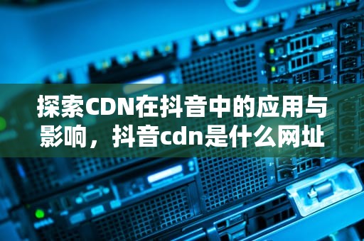 探索CDN在抖音中的应用与影响，抖音cdn是什么网址