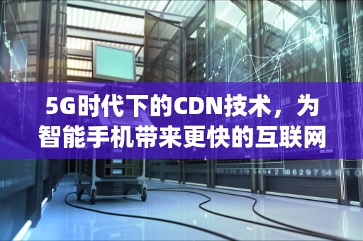 5G时代下的CDN技术，为智能手机带来更快的互联网体验，cdn 5g