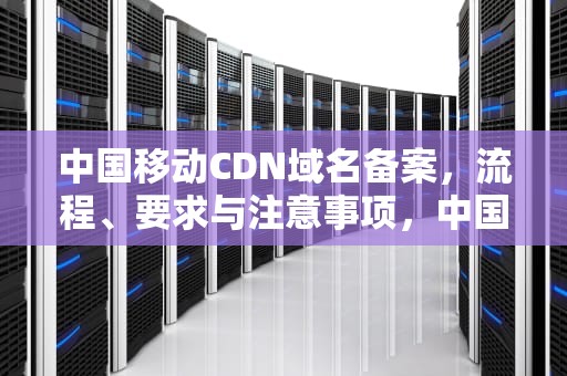 中国移动CDN域名备案，流程、要求与注意事项，中国移动cdn域名备案流程