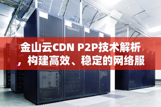 金山云CDN P2P技术解析，构建高效、稳定的网络服务体验，金山云cdn 盈利
