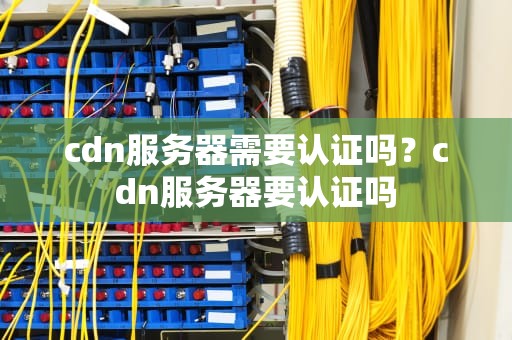 cdn服务器需要认证吗？cdn服务器要认证吗