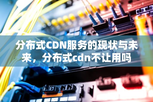 分布式CDN服务的现状与未来，分布式cdn不让用吗