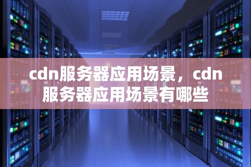 cdn服务器应用场景，cdn服务器应用场景有哪些