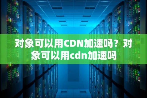 对象可以用CDN加速吗？对象可以用cdn加速吗