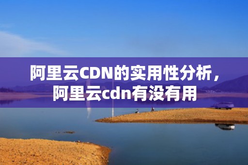 阿里云CDN的实用性分析，阿里云cdn有没有用