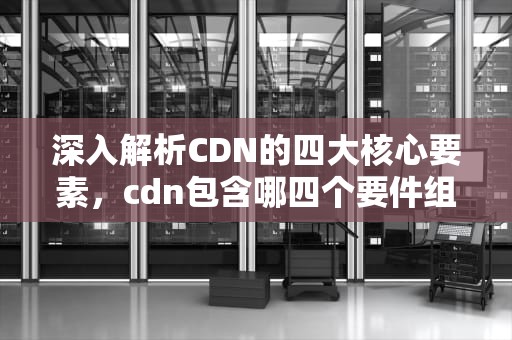 深入解析CDN的四大核心要素，cdn包含哪四个要件组成