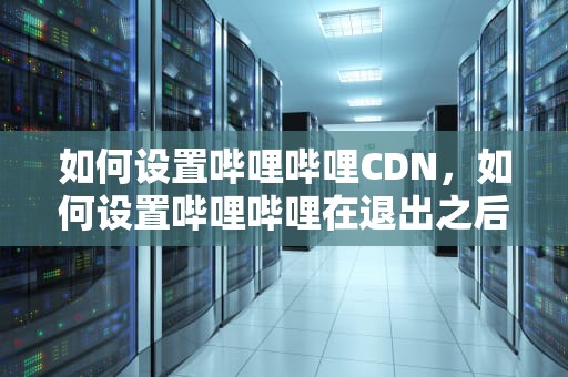 如何设置哔哩哔哩CDN，如何设置哔哩哔哩在退出之后还能播放