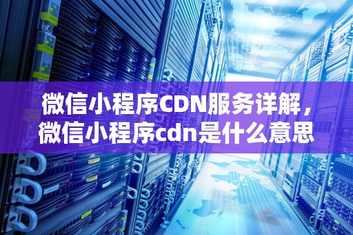 微信小程序CDN服务详解，微信小程序cdn是什么意思