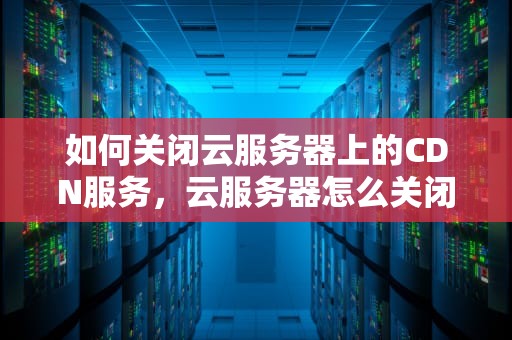 如何关闭云服务器上的CDN服务，云服务器怎么关闭