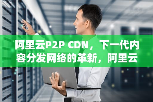阿里云P2P CDN，下一代内容分发网络的革新，阿里云 p2p
