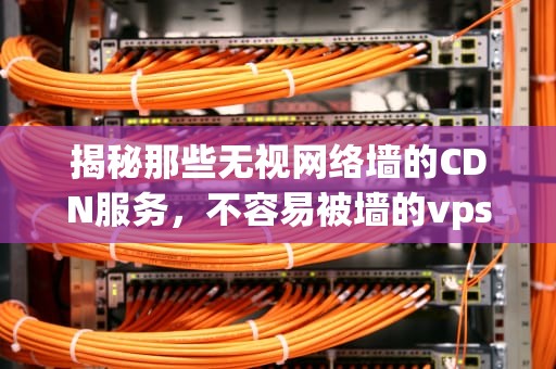 揭秘那些无视网络墙的CDN服务，不容易被墙的vps