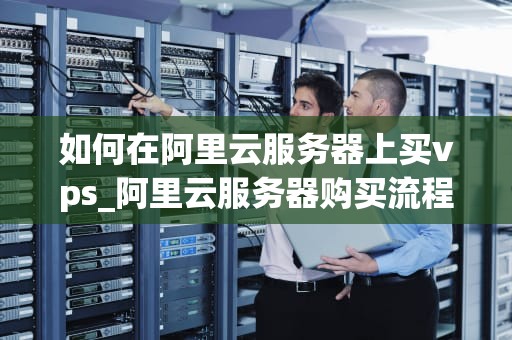 如何在阿里云服务器上买vps_阿里云服务器购买流程_如何在阿里云服务器上购买VPS