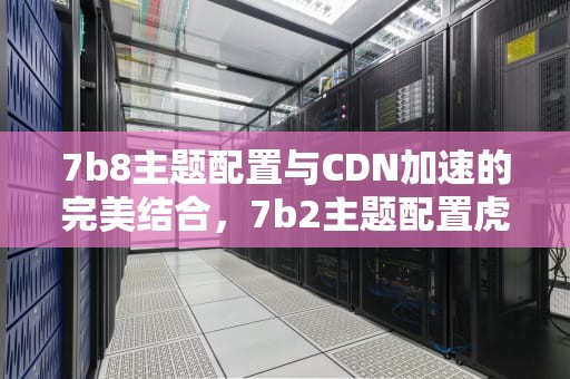 7b8主题配置与CDN加速的完美结合，7b2主题配置虎皮椒