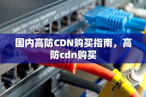 国内高防CDN购买指南，高防cdn购买