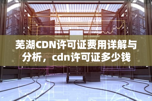 芜湖CDN许可证费用详解与分析，cdn许可证多少钱