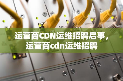 运营商CDN运维招聘启事，运营商cdn运维招聘