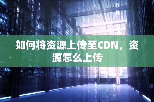 如何将资源上传至CDN，资源怎么上传