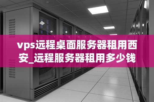 vps远程桌面服务器租用西安_远程服务器租用多少钱_西安VPS远程桌面服务器租用服务的优势与选择