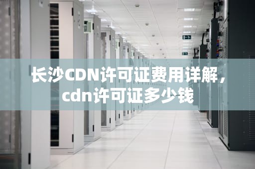 长沙CDN许可证费用详解，cdn许可证多少钱