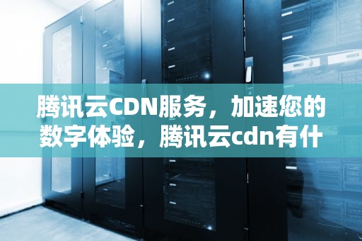 腾讯云CDN服务，加速您的数字体验，腾讯云cdn有什么用