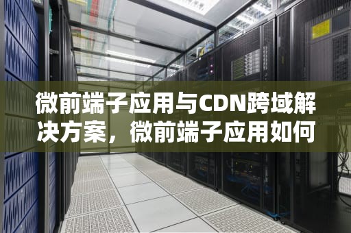 微前端子应用与CDN跨域解决方案，微前端子应用如何通信