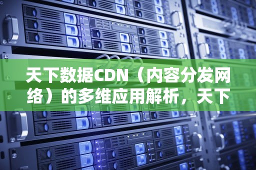 天下数据CDN（内容分发网络）的多维应用解析，天下数据cdn有什么用
