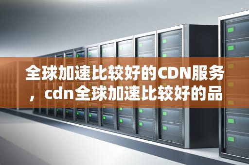 全球加速比较好的CDN服务，cdn全球加速比较好的品牌
